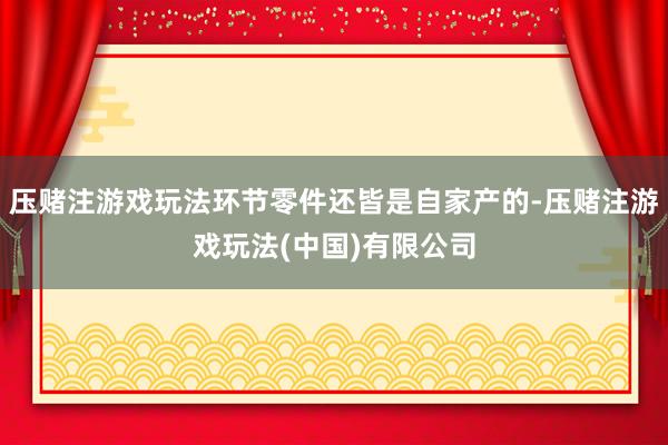 压赌注游戏玩法环节零件还皆是自家产的-压赌注游戏玩法(中国)有限公司