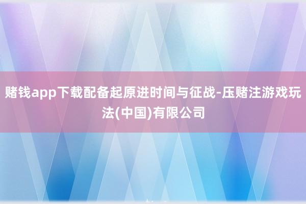 赌钱app下载配备起原进时间与征战-压赌注游戏玩法(中国)有限公司