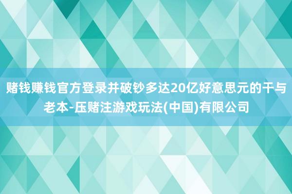 赌钱赚钱官方登录并破钞多达20亿好意思元的干与老本-压赌注游戏玩法(中国)有限公司