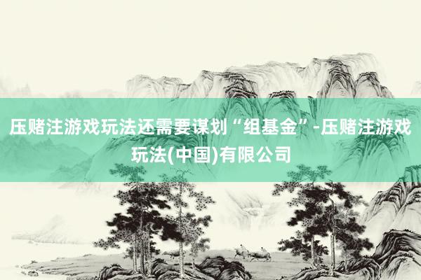 压赌注游戏玩法还需要谋划“组基金”-压赌注游戏玩法(中国)有限公司