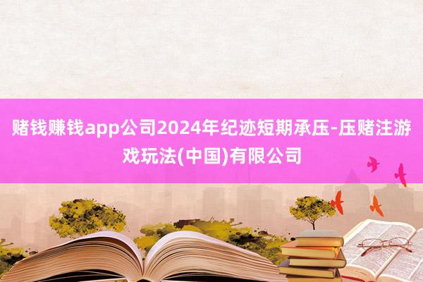 赌钱赚钱app公司2024年纪迹短期承压-压赌注游戏玩法(中国)有限公司