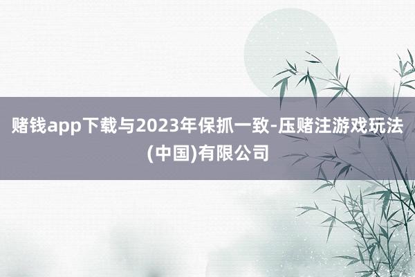 赌钱app下载与2023年保抓一致-压赌注游戏玩法(中国)有限公司