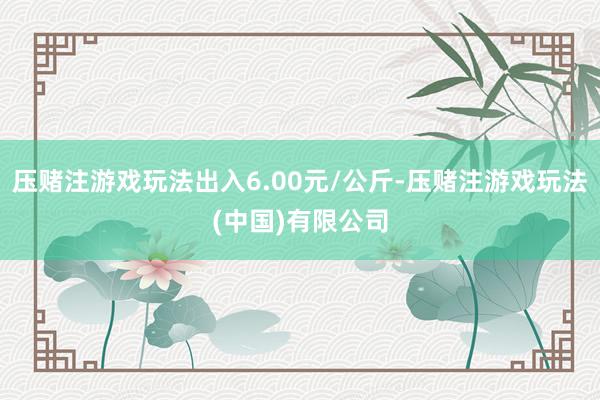 压赌注游戏玩法出入6.00元/公斤-压赌注游戏玩法(中国)有限公司