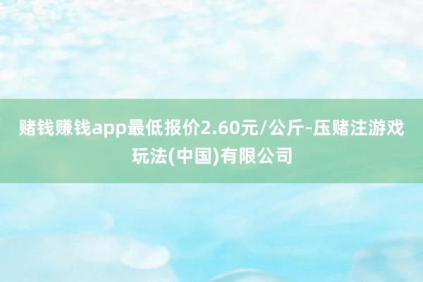 赌钱赚钱app最低报价2.60元/公斤-压赌注游戏玩法(中国)有限公司