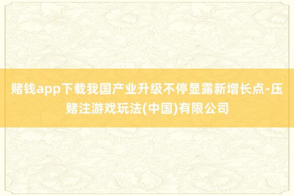 赌钱app下载我国产业升级不停显露新增长点-压赌注游戏玩法(中国)有限公司