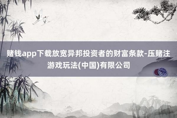 赌钱app下载放宽异邦投资者的财富条款-压赌注游戏玩法(中国)有限公司