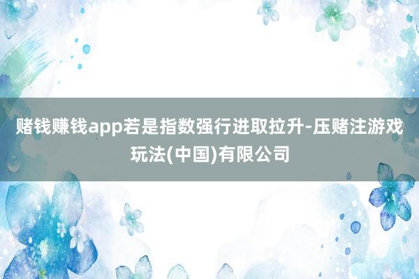 赌钱赚钱app　　若是指数强行进取拉升-压赌注游戏玩法(中国)有限公司