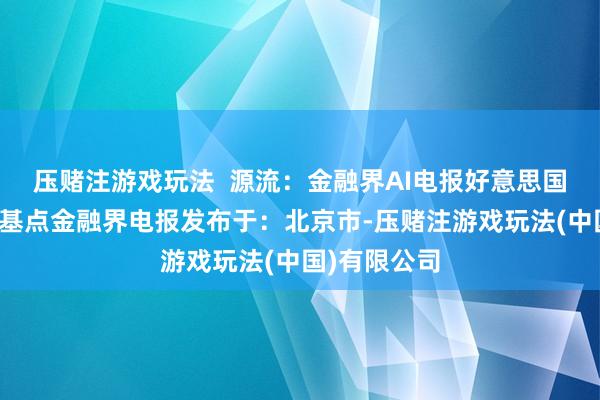 压赌注游戏玩法  源流：金融界AI电报好意思国国债收益率基点金融界电报发布于：北京市-压赌注游戏玩法(中国)有限公司