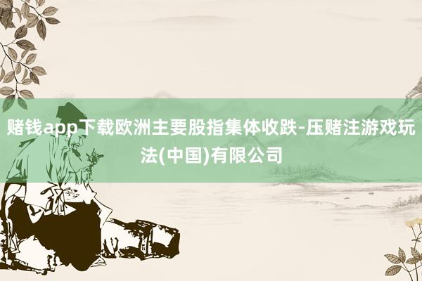 赌钱app下载欧洲主要股指集体收跌-压赌注游戏玩法(中国)有限公司