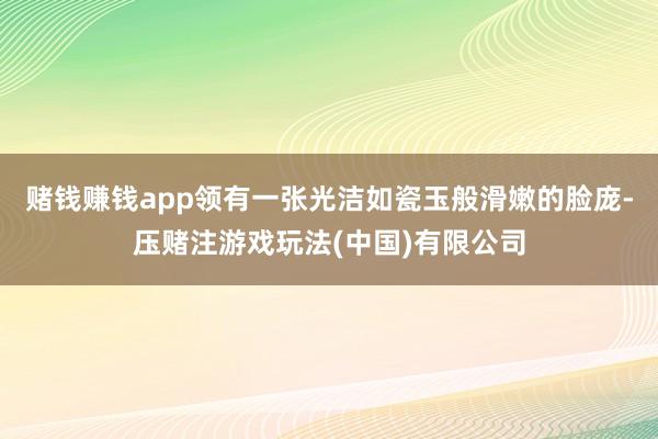 赌钱赚钱app领有一张光洁如瓷玉般滑嫩的脸庞-压赌注游戏玩法(中国)有限公司