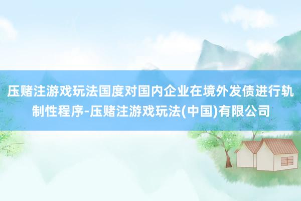 压赌注游戏玩法国度对国内企业在境外发债进行轨制性程序-压赌注游戏玩法(中国)有限公司