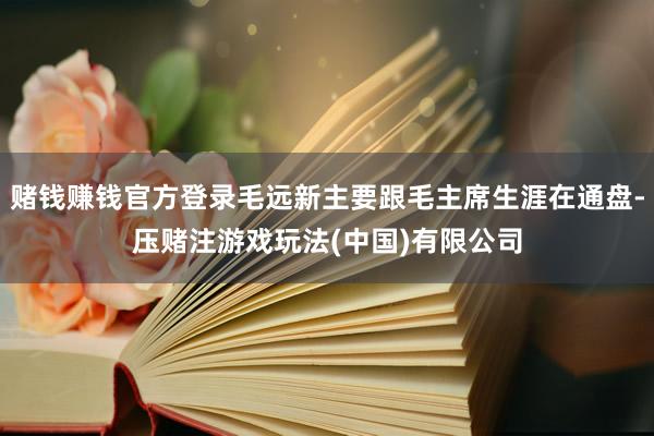 赌钱赚钱官方登录毛远新主要跟毛主席生涯在通盘-压赌注游戏玩法(中国)有限公司