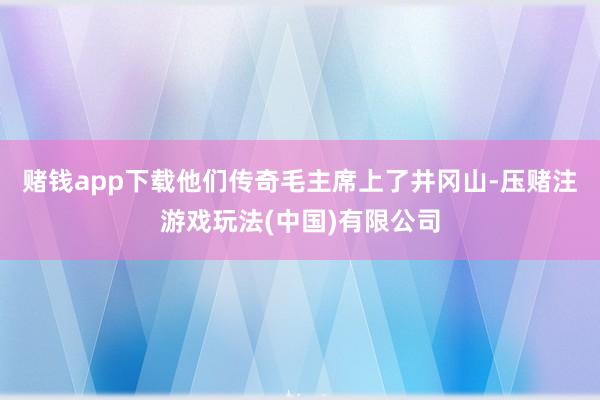 赌钱app下载他们传奇毛主席上了井冈山-压赌注游戏玩法(中国)有限公司