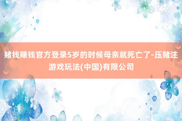 赌钱赚钱官方登录5岁的时候母亲就死亡了-压赌注游戏玩法(中国)有限公司