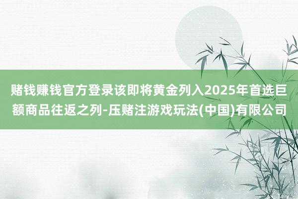 赌钱赚钱官方登录该即将黄金列入2025年首选巨额商品往返之列-压赌注游戏玩法(中国)有限公司