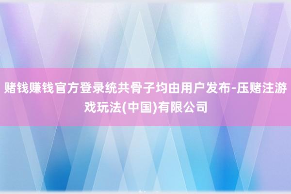 赌钱赚钱官方登录统共骨子均由用户发布-压赌注游戏玩法(中国)有限公司
