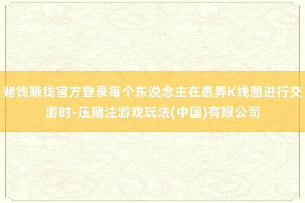 赌钱赚钱官方登录每个东说念主在愚弄K线图进行交游时-压赌注游戏玩法(中国)有限公司