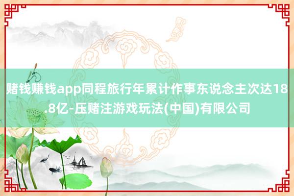 赌钱赚钱app同程旅行年累计作事东说念主次达18.8亿-压赌注游戏玩法(中国)有限公司
