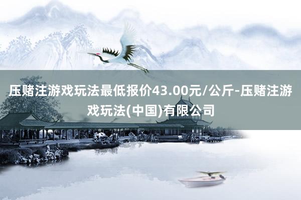 压赌注游戏玩法最低报价43.00元/公斤-压赌注游戏玩法(中国)有限公司