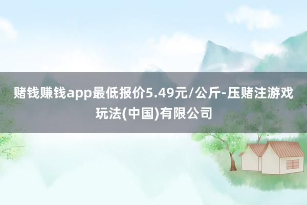赌钱赚钱app最低报价5.49元/公斤-压赌注游戏玩法(中国)有限公司