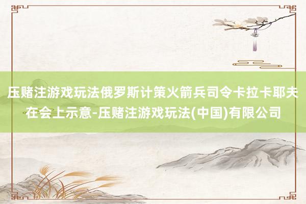 压赌注游戏玩法俄罗斯计策火箭兵司令卡拉卡耶夫在会上示意-压赌注游戏玩法(中国)有限公司