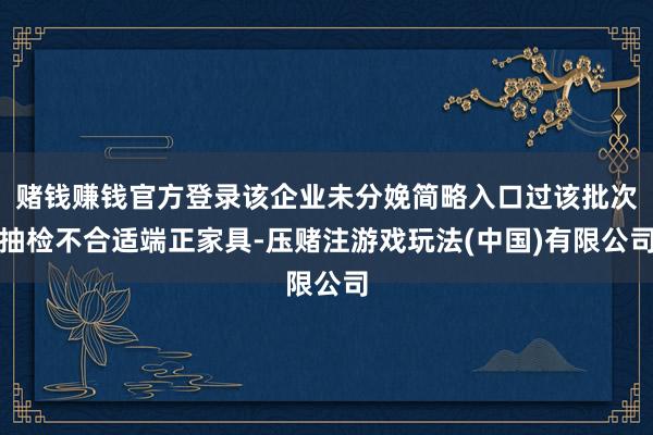 赌钱赚钱官方登录该企业未分娩简略入口过该批次抽检不合适端正家具-压赌注游戏玩法(中国)有限公司