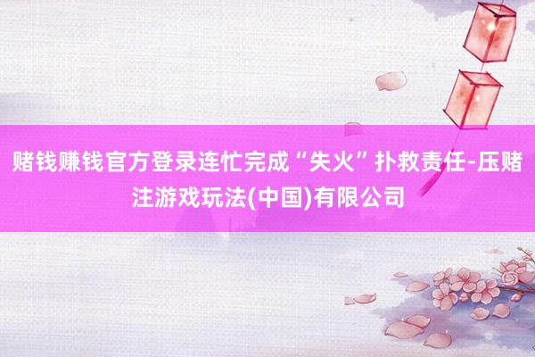 赌钱赚钱官方登录连忙完成“失火”扑救责任-压赌注游戏玩法(中国)有限公司