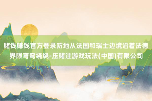 赌钱赚钱官方登录防地从法国和瑞士边境沿着法德界限弯弯绕绕-压赌注游戏玩法(中国)有限公司