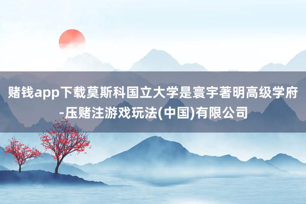 赌钱app下载莫斯科国立大学是寰宇著明高级学府-压赌注游戏玩法(中国)有限公司
