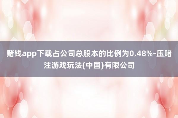 赌钱app下载占公司总股本的比例为0.48%-压赌注游戏玩法(中国)有限公司