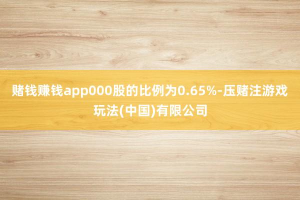 赌钱赚钱app000股的比例为0.65%-压赌注游戏玩法(中国)有限公司