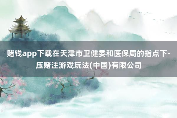 赌钱app下载在天津市卫健委和医保局的指点下-压赌注游戏玩法(中国)有限公司