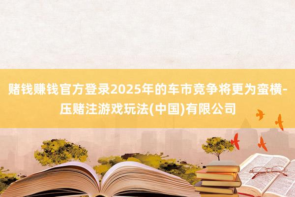 赌钱赚钱官方登录2025年的车市竞争将更为蛮横-压赌注游戏玩法(中国)有限公司