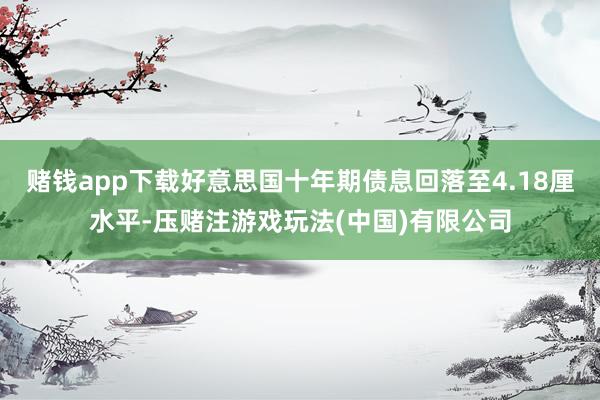 赌钱app下载好意思国十年期债息回落至4.18厘水平-压赌注游戏玩法(中国)有限公司