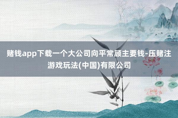 赌钱app下载一个大公司向平常顾主要钱-压赌注游戏玩法(中国)有限公司