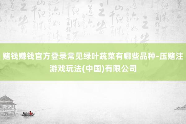 赌钱赚钱官方登录常见绿叶蔬菜有哪些品种-压赌注游戏玩法(中国)有限公司