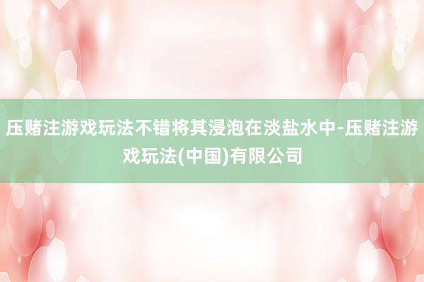压赌注游戏玩法不错将其浸泡在淡盐水中-压赌注游戏玩法(中国)有限公司