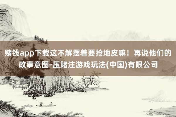 赌钱app下载这不解摆着要抢地皮嘛！再说他们的政事意图-压赌注游戏玩法(中国)有限公司