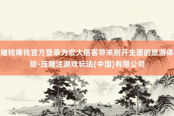 赌钱赚钱官方登录为宏大搭客带来别开生面的旅游体验-压赌注游戏玩法(中国)有限公司