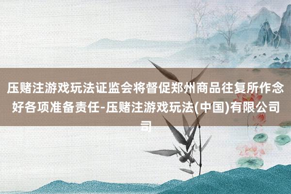 压赌注游戏玩法证监会将督促郑州商品往复所作念好各项准备责任-压赌注游戏玩法(中国)有限公司