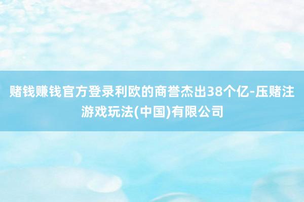 赌钱赚钱官方登录利欧的商誉杰出38个亿-压赌注游戏玩法(中国)有限公司