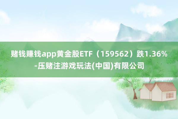 赌钱赚钱app黄金股ETF（159562）跌1.36%-压赌注游戏玩法(中国)有限公司