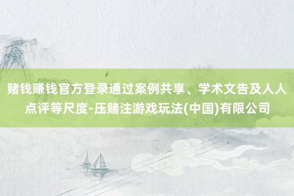 赌钱赚钱官方登录通过案例共享、学术文告及人人点评等尺度-压赌注游戏玩法(中国)有限公司