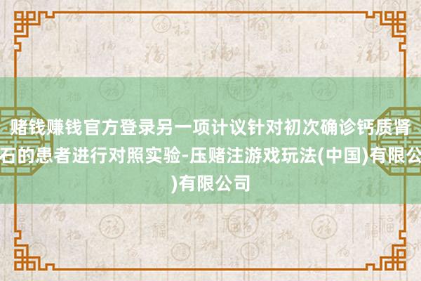赌钱赚钱官方登录另一项计议针对初次确诊钙质肾结石的患者进行对照实验-压赌注游戏玩法(中国)有限公司