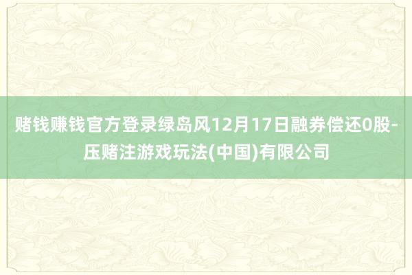 赌钱赚钱官方登录绿岛风12月17日融券偿还0股-压赌注游戏玩法(中国)有限公司