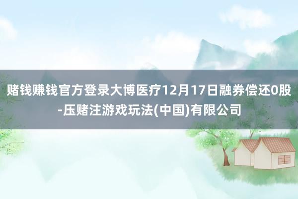 赌钱赚钱官方登录大博医疗12月17日融券偿还0股-压赌注游戏玩法(中国)有限公司
