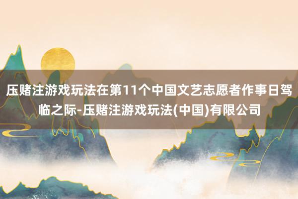 压赌注游戏玩法在第11个中国文艺志愿者作事日驾临之际-压赌注游戏玩法(中国)有限公司