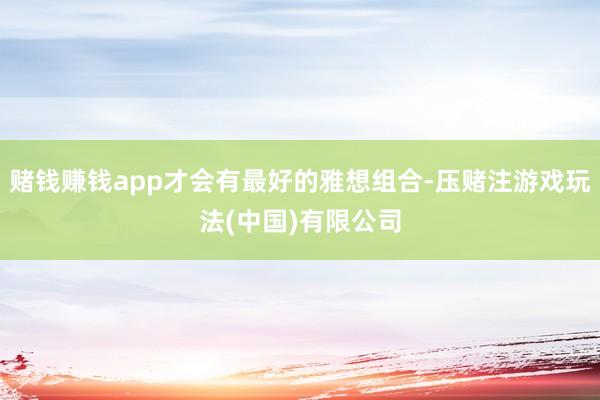 赌钱赚钱app才会有最好的雅想组合-压赌注游戏玩法(中国)有限公司