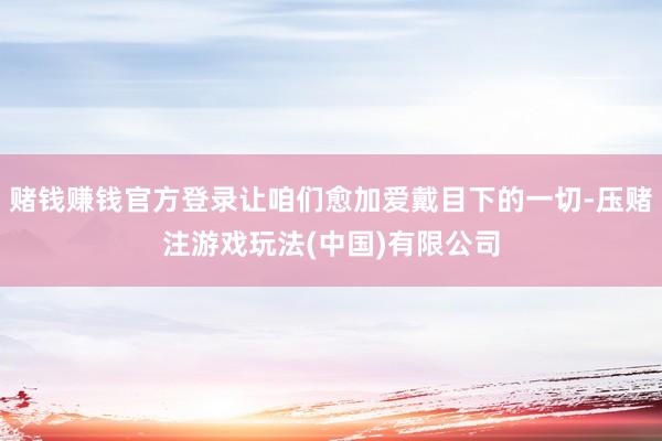 赌钱赚钱官方登录让咱们愈加爱戴目下的一切-压赌注游戏玩法(中国)有限公司