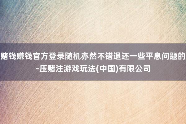 赌钱赚钱官方登录随机亦然不错退还一些平息问题的-压赌注游戏玩法(中国)有限公司